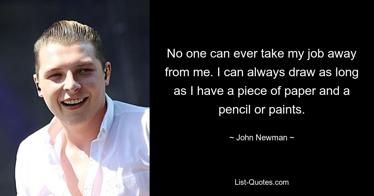 No one can ever take my job away from me. I can always draw as long as I have a piece of paper and a pencil or paints. — © John Newman