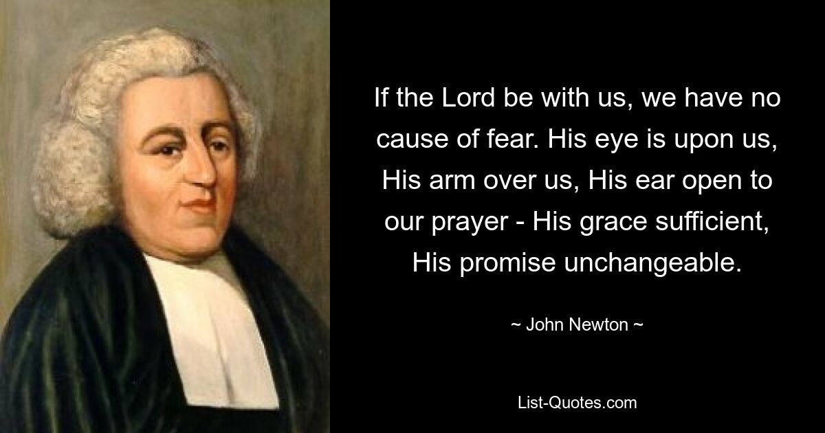 If the Lord be with us, we have no cause of fear. His eye is upon us, His arm over us, His ear open to our prayer - His grace sufficient, His promise unchangeable. — © John Newton