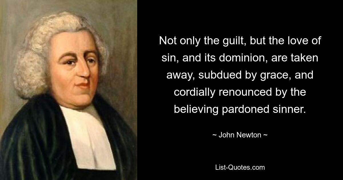 Not only the guilt, but the love of sin, and its dominion, are taken away, subdued by grace, and cordially renounced by the believing pardoned sinner. — © John Newton