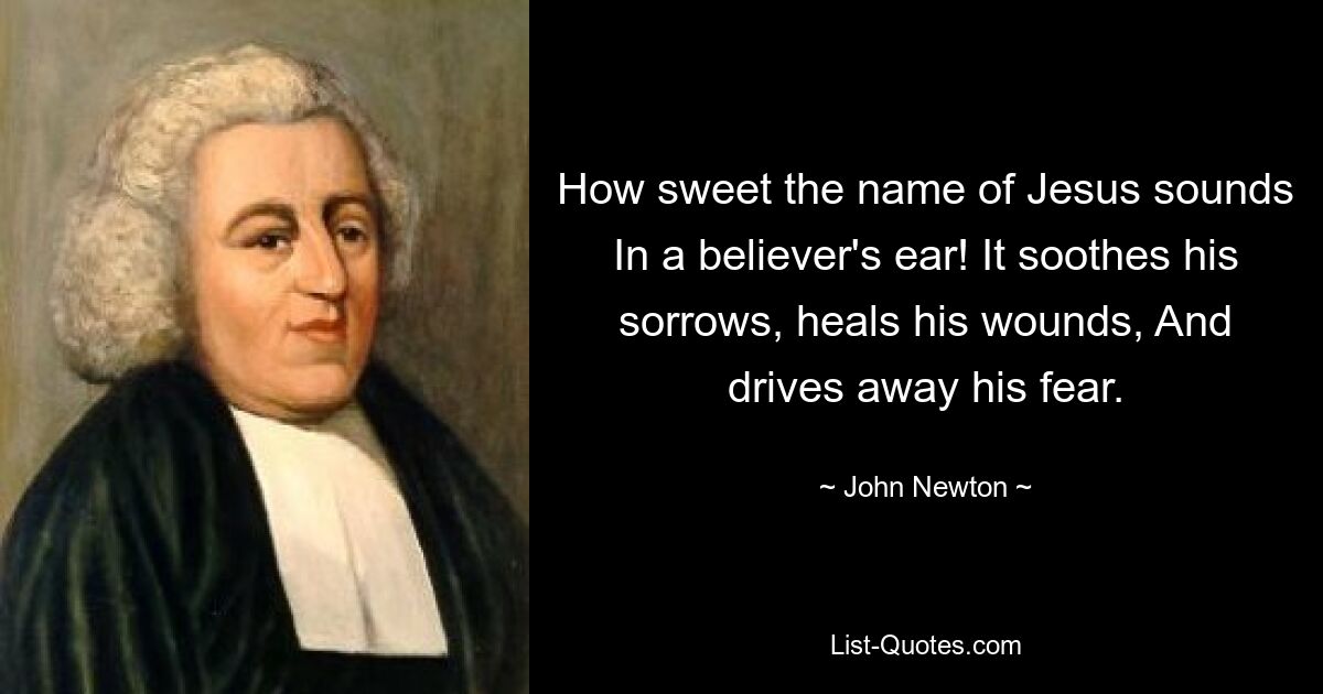 How sweet the name of Jesus sounds In a believer's ear! It soothes his sorrows, heals his wounds, And drives away his fear. — © John Newton