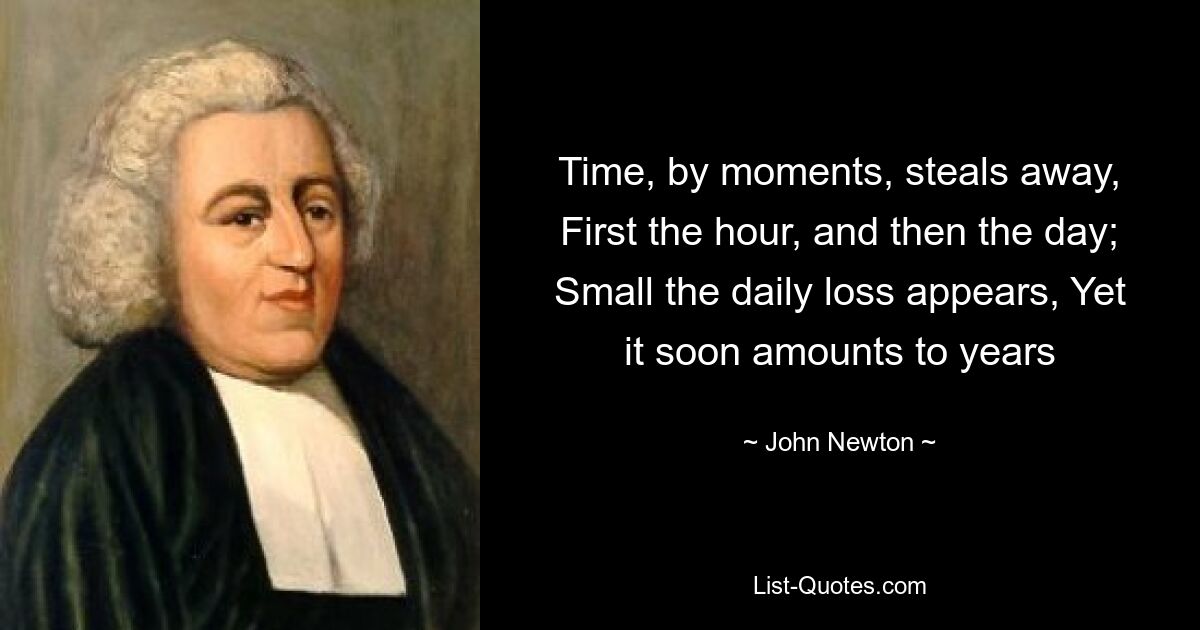 Time, by moments, steals away, First the hour, and then the day; Small the daily loss appears, Yet it soon amounts to years — © John Newton