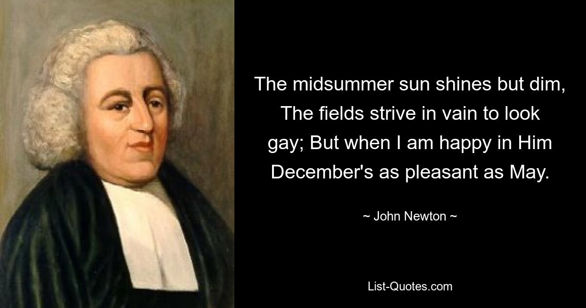 The midsummer sun shines but dim, The fields strive in vain to look gay; But when I am happy in Him December's as pleasant as May. — © John Newton