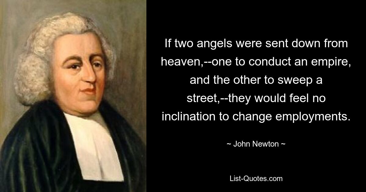 If two angels were sent down from heaven,--one to conduct an empire, and the other to sweep a street,--they would feel no inclination to change employments. — © John Newton