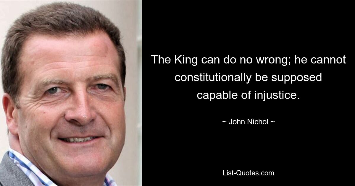 The King can do no wrong; he cannot constitutionally be supposed capable of injustice. — © John Nichol