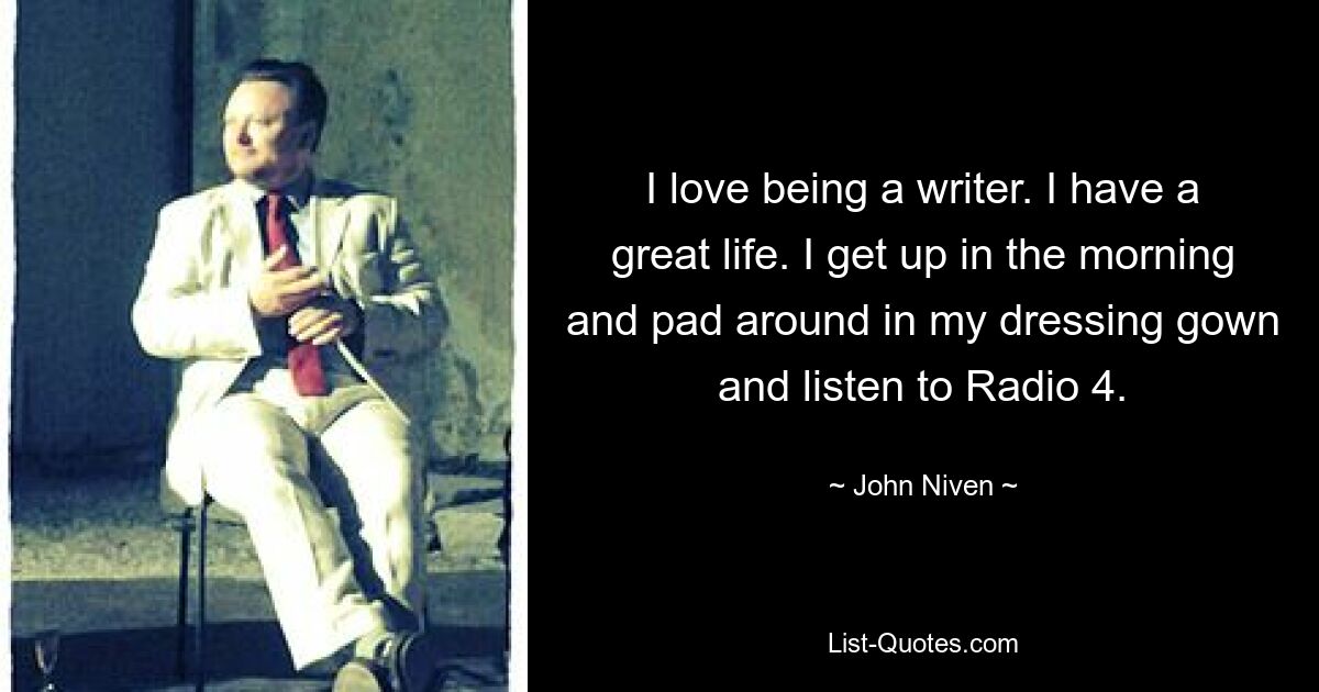 I love being a writer. I have a great life. I get up in the morning and pad around in my dressing gown and listen to Radio 4. — © John Niven