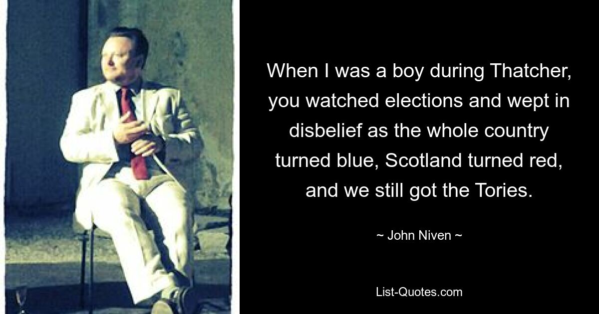 When I was a boy during Thatcher, you watched elections and wept in disbelief as the whole country turned blue, Scotland turned red, and we still got the Tories. — © John Niven