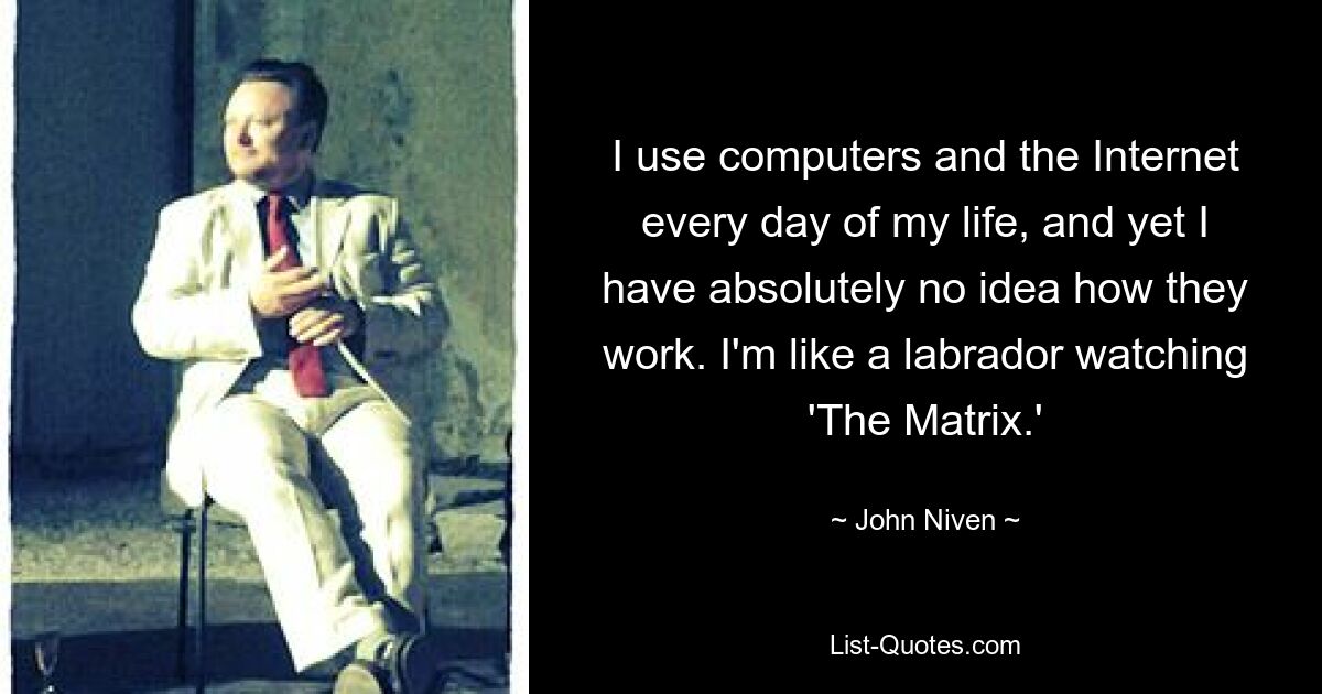 I use computers and the Internet every day of my life, and yet I have absolutely no idea how they work. I'm like a labrador watching 'The Matrix.' — © John Niven