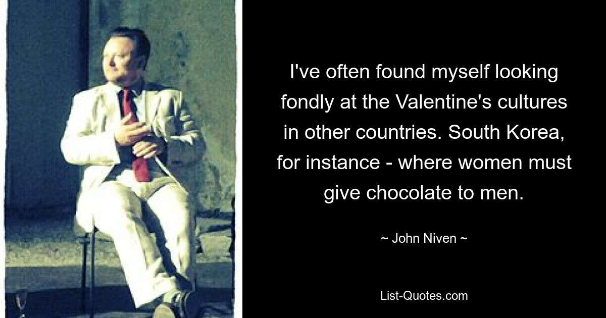 I've often found myself looking fondly at the Valentine's cultures in other countries. South Korea, for instance - where women must give chocolate to men. — © John Niven