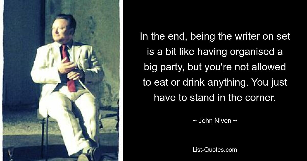 In the end, being the writer on set is a bit like having organised a big party, but you're not allowed to eat or drink anything. You just have to stand in the corner. — © John Niven