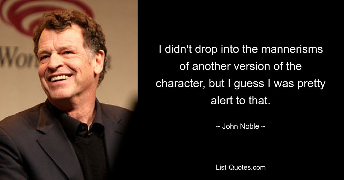 I didn't drop into the mannerisms of another version of the character, but I guess I was pretty alert to that. — © John Noble