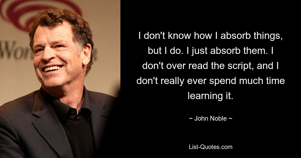 I don't know how I absorb things, but I do. I just absorb them. I don't over read the script, and I don't really ever spend much time learning it. — © John Noble