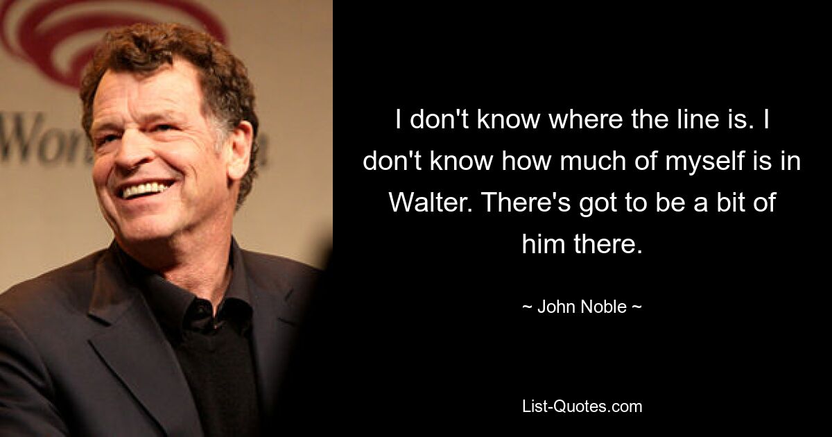 I don't know where the line is. I don't know how much of myself is in Walter. There's got to be a bit of him there. — © John Noble