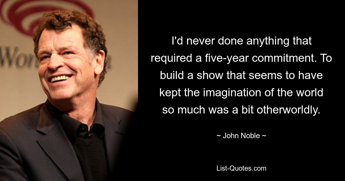 I'd never done anything that required a five-year commitment. To build a show that seems to have kept the imagination of the world so much was a bit otherworldly. — © John Noble