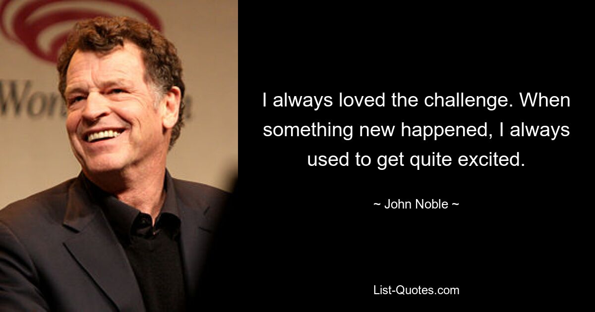 I always loved the challenge. When something new happened, I always used to get quite excited. — © John Noble