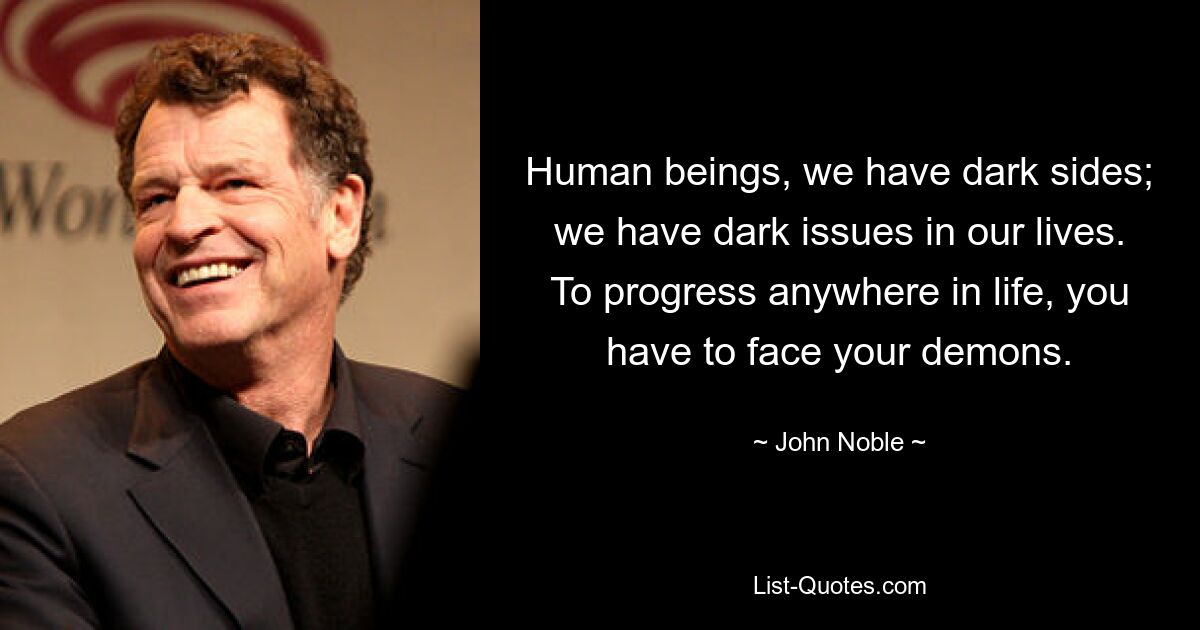 Human beings, we have dark sides; we have dark issues in our lives. To progress anywhere in life, you have to face your demons. — © John Noble