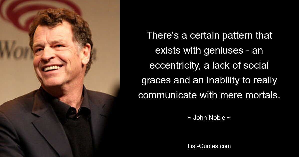 There's a certain pattern that exists with geniuses - an eccentricity, a lack of social graces and an inability to really communicate with mere mortals. — © John Noble