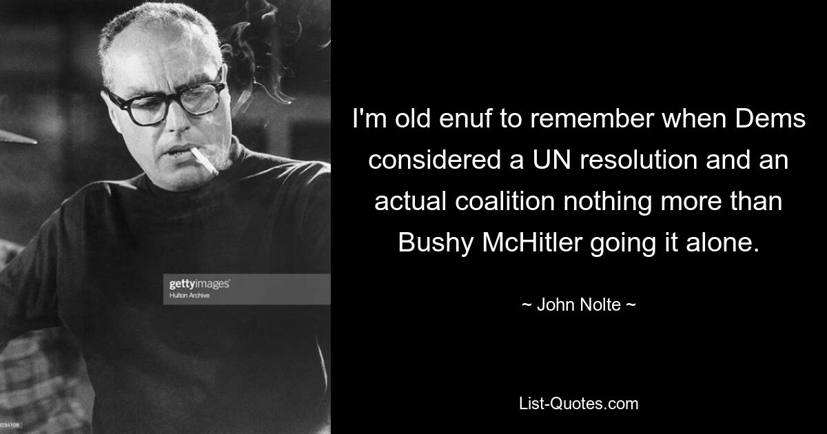 I'm old enuf to remember when Dems considered a UN resolution and an actual coalition nothing more than Bushy McHitler going it alone. — © John Nolte