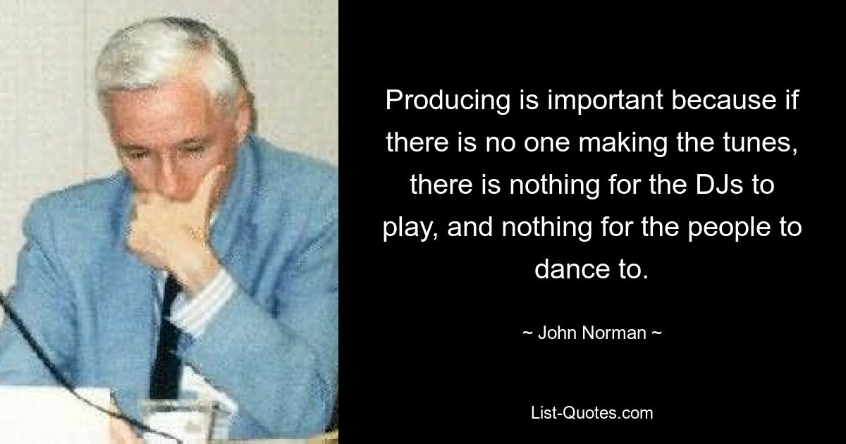 Producing is important because if there is no one making the tunes, there is nothing for the DJs to play, and nothing for the people to dance to. — © John Norman