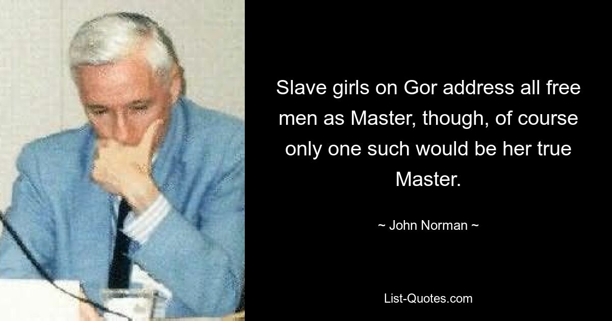 Slave girls on Gor address all free men as Master, though, of course only one such would be her true Master. — © John Norman