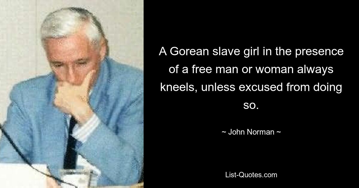 A Gorean slave girl in the presence of a free man or woman always kneels, unless excused from doing so. — © John Norman