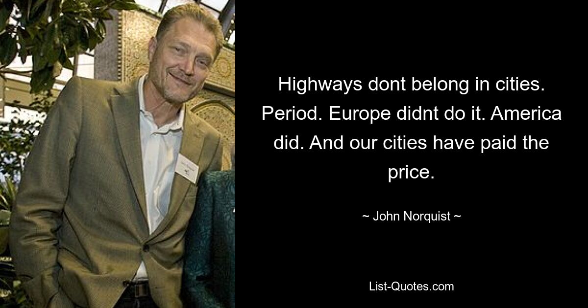 Highways dont belong in cities. Period. Europe didnt do it. America did. And our cities have paid the price. — © John Norquist