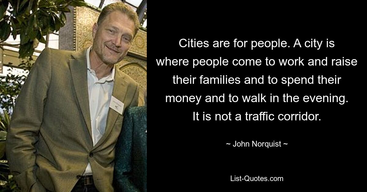 Cities are for people. A city is where people come to work and raise their families and to spend their money and to walk in the evening. It is not a traffic corridor. — © John Norquist