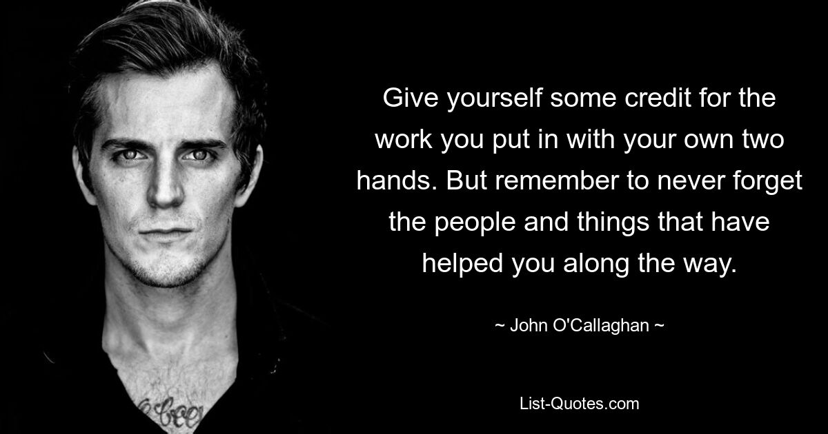 Give yourself some credit for the work you put in with your own two hands. But remember to never forget the people and things that have helped you along the way. — © John O'Callaghan