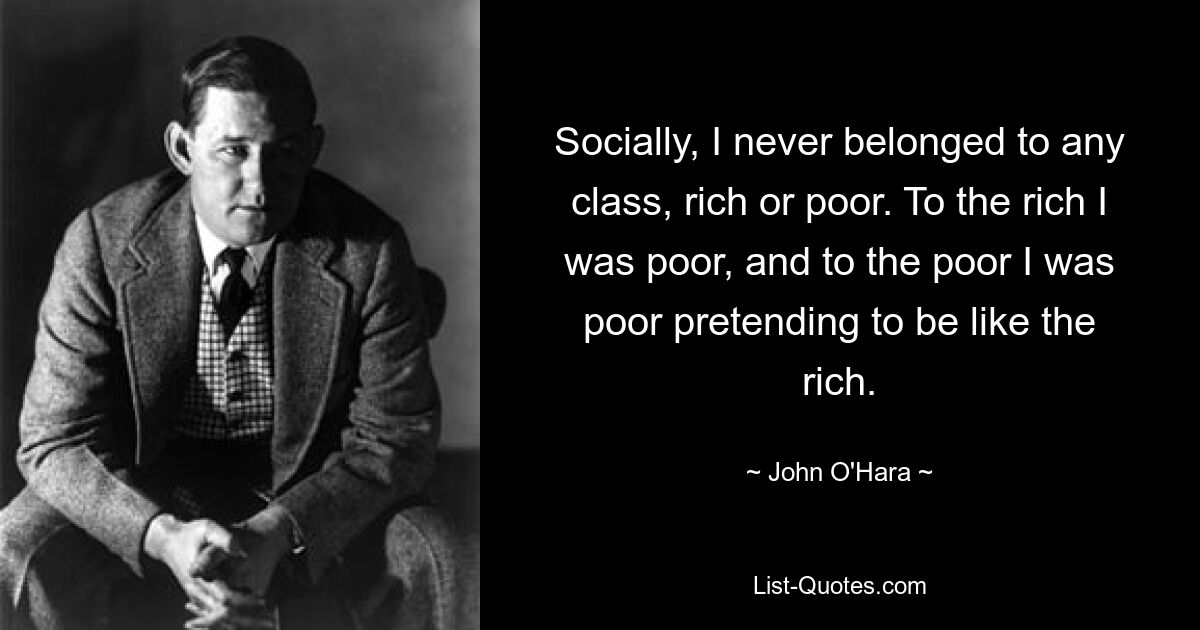 Socially, I never belonged to any class, rich or poor. To the rich I was poor, and to the poor I was poor pretending to be like the rich. — © John O'Hara