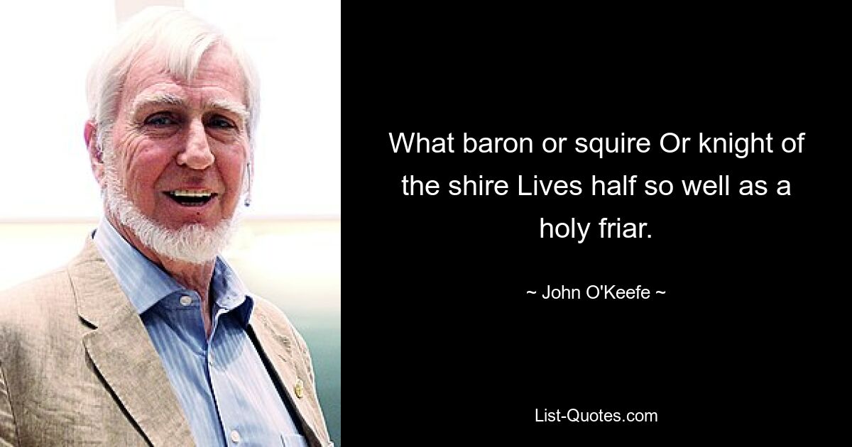 What baron or squire Or knight of the shire Lives half so well as a holy friar. — © John O'Keefe