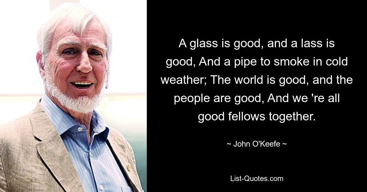 A glass is good, and a lass is good, And a pipe to smoke in cold weather; The world is good, and the people are good, And we 're all good fellows together. — © John O'Keefe