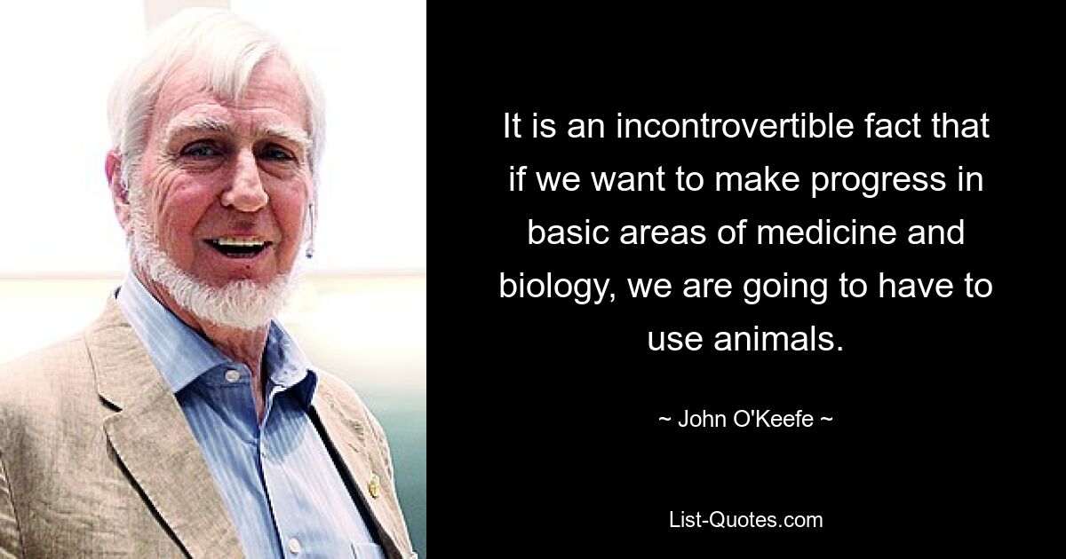 It is an incontrovertible fact that if we want to make progress in basic areas of medicine and biology, we are going to have to use animals. — © John O'Keefe