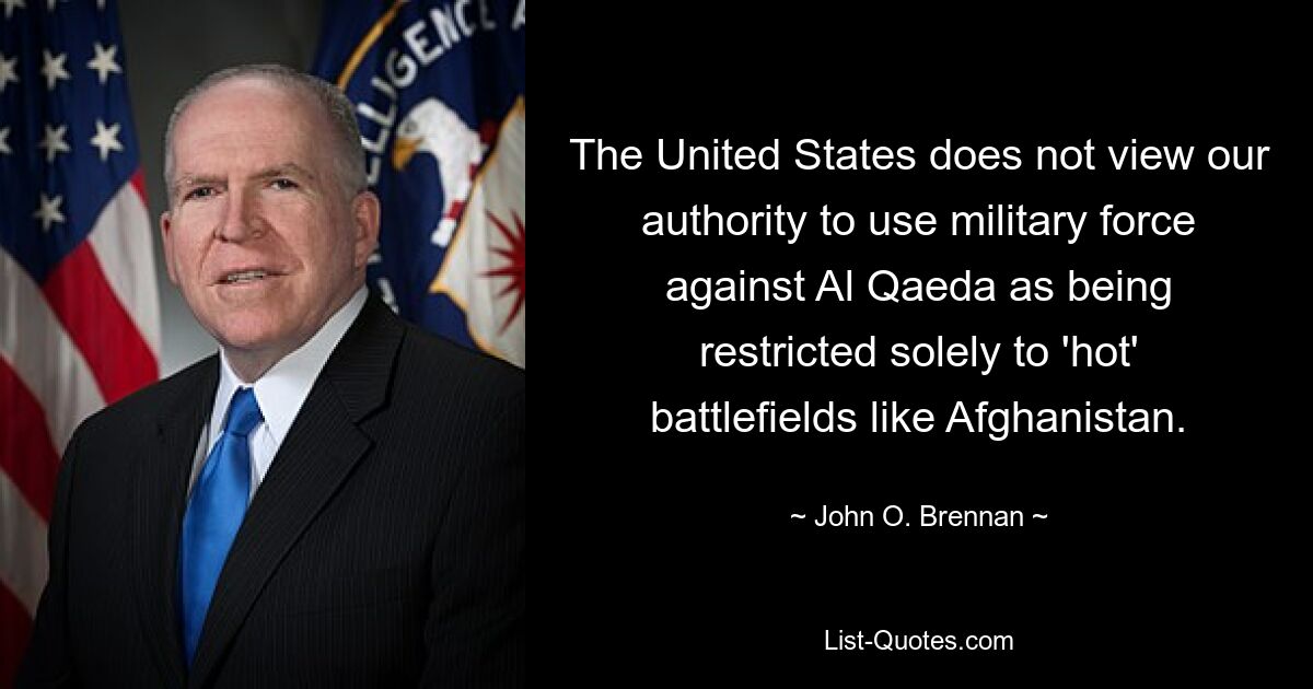 The United States does not view our authority to use military force against Al Qaeda as being restricted solely to 'hot' battlefields like Afghanistan. — © John O. Brennan