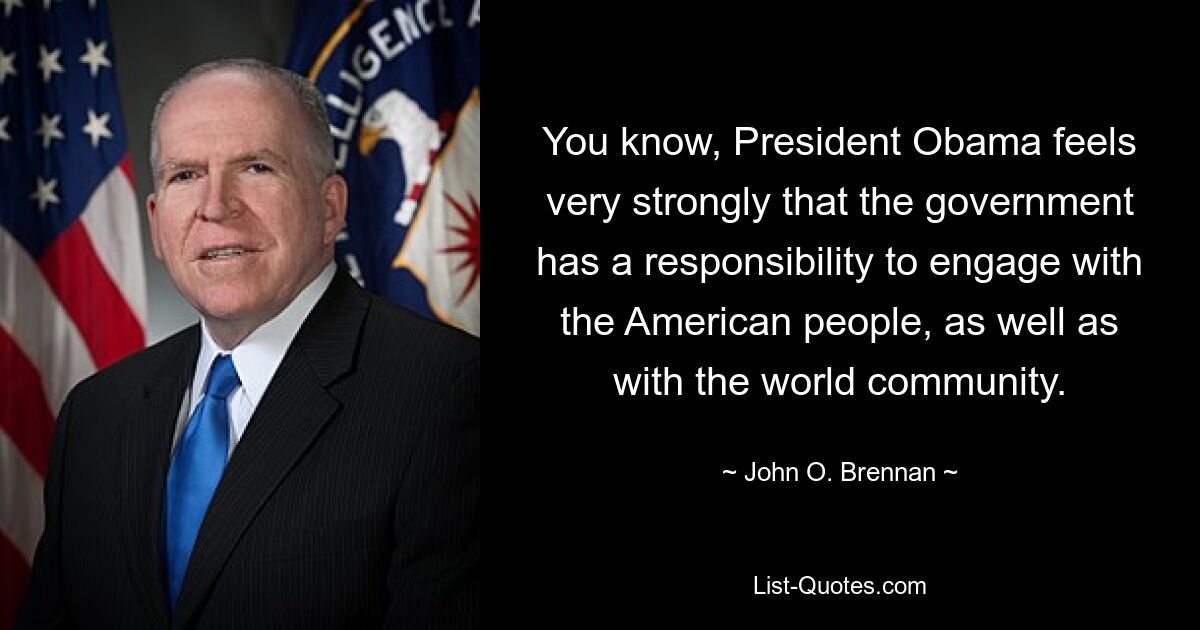 You know, President Obama feels very strongly that the government has a responsibility to engage with the American people, as well as with the world community. — © John O. Brennan