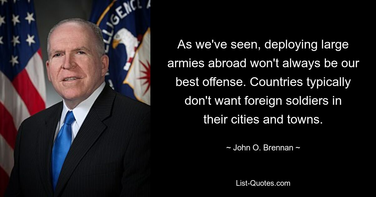 As we've seen, deploying large armies abroad won't always be our best offense. Countries typically don't want foreign soldiers in their cities and towns. — © John O. Brennan