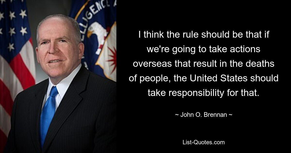 I think the rule should be that if we're going to take actions overseas that result in the deaths of people, the United States should take responsibility for that. — © John O. Brennan