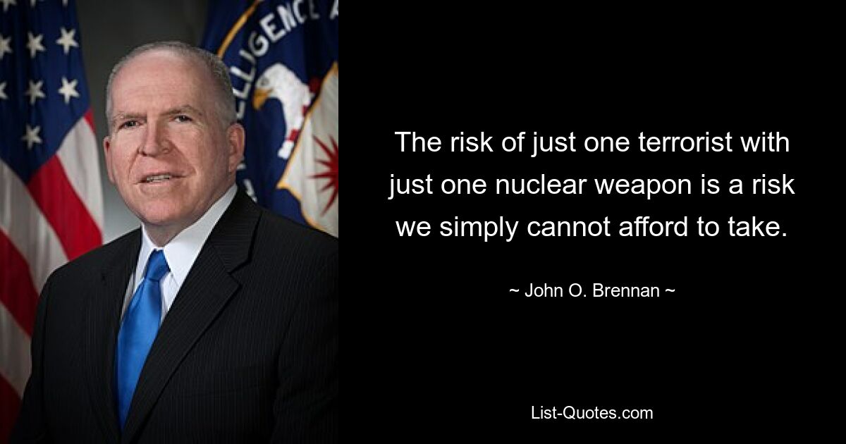 The risk of just one terrorist with just one nuclear weapon is a risk we simply cannot afford to take. — © John O. Brennan