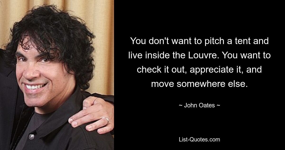 You don't want to pitch a tent and live inside the Louvre. You want to check it out, appreciate it, and move somewhere else. — © John Oates