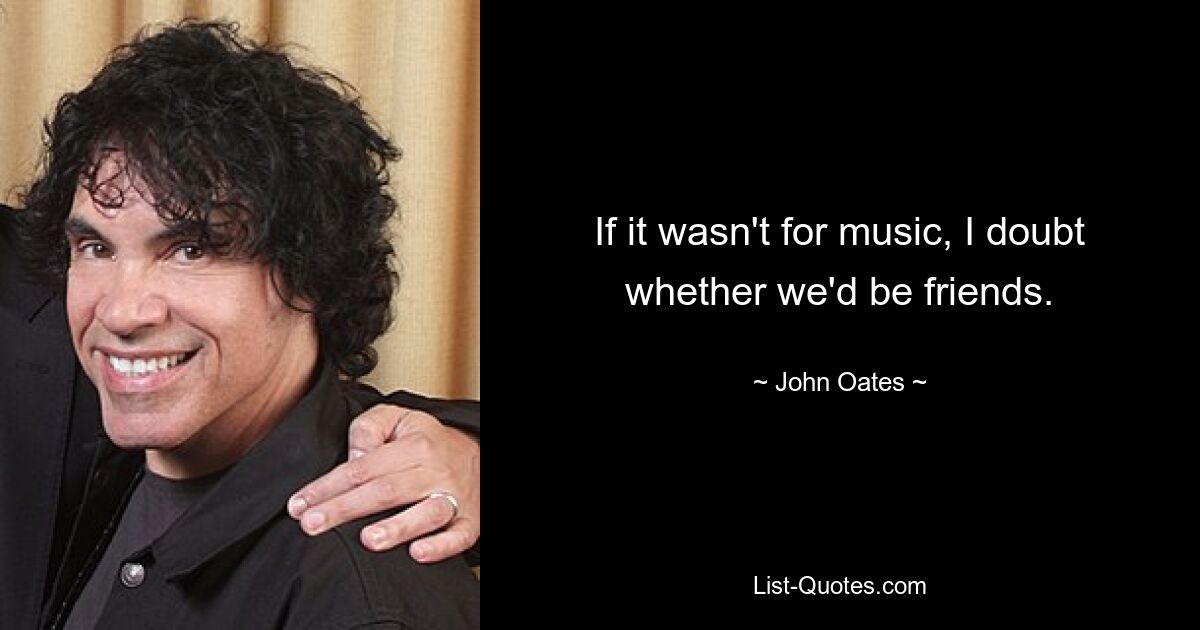 If it wasn't for music, I doubt whether we'd be friends. — © John Oates