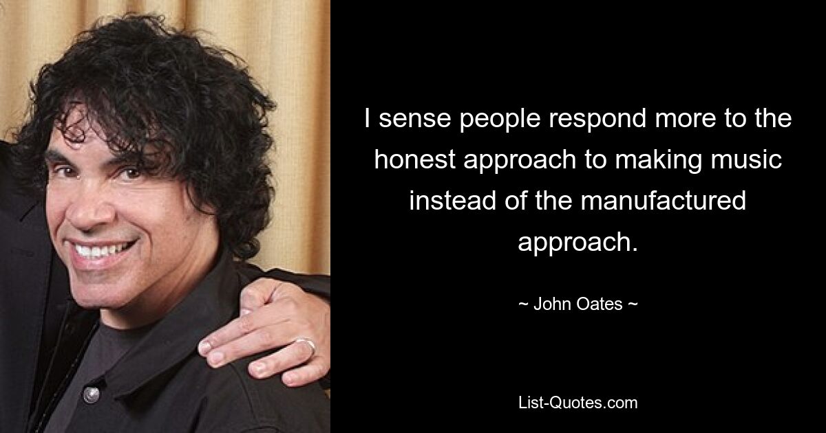 I sense people respond more to the honest approach to making music instead of the manufactured approach. — © John Oates