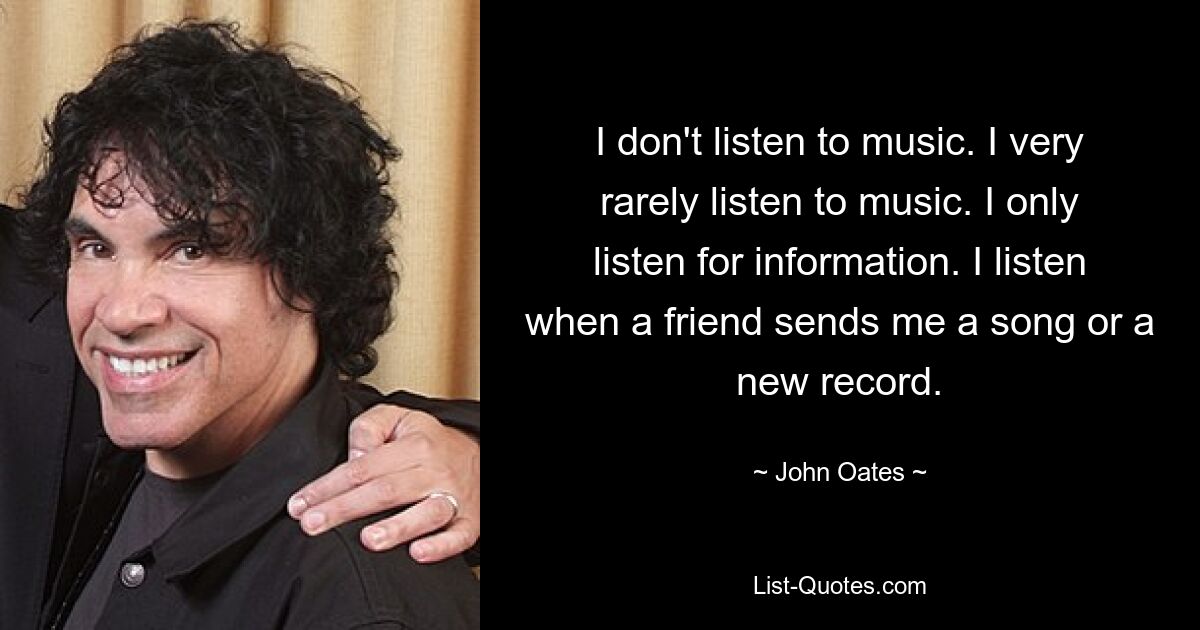 I don't listen to music. I very rarely listen to music. I only listen for information. I listen when a friend sends me a song or a new record. — © John Oates