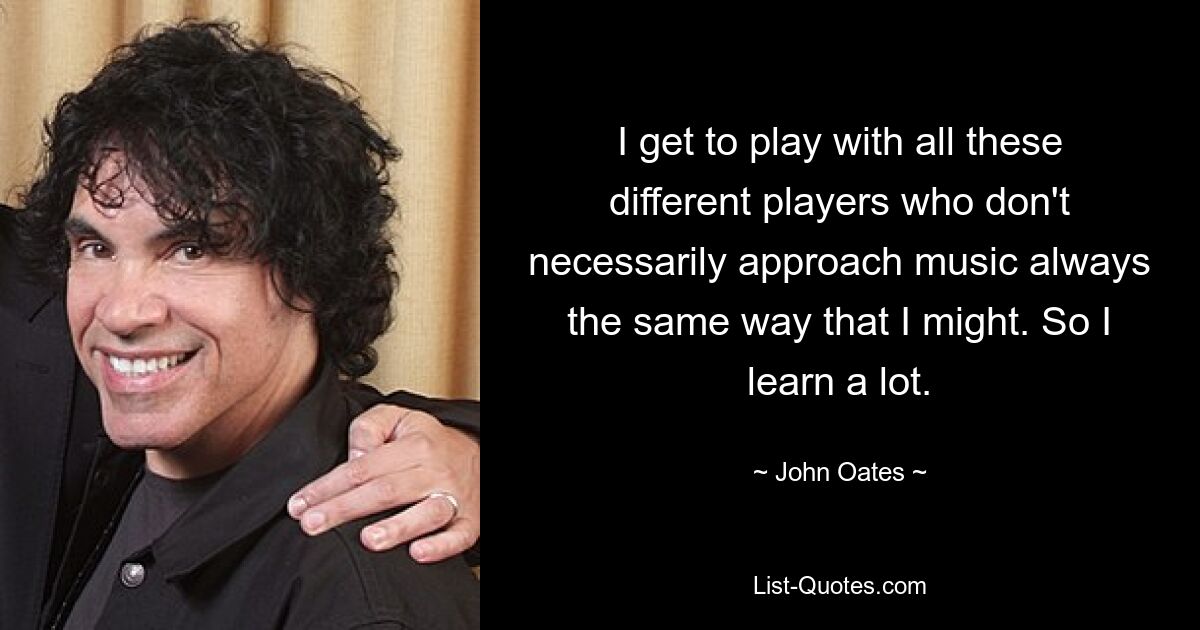 I get to play with all these different players who don't necessarily approach music always the same way that I might. So I learn a lot. — © John Oates