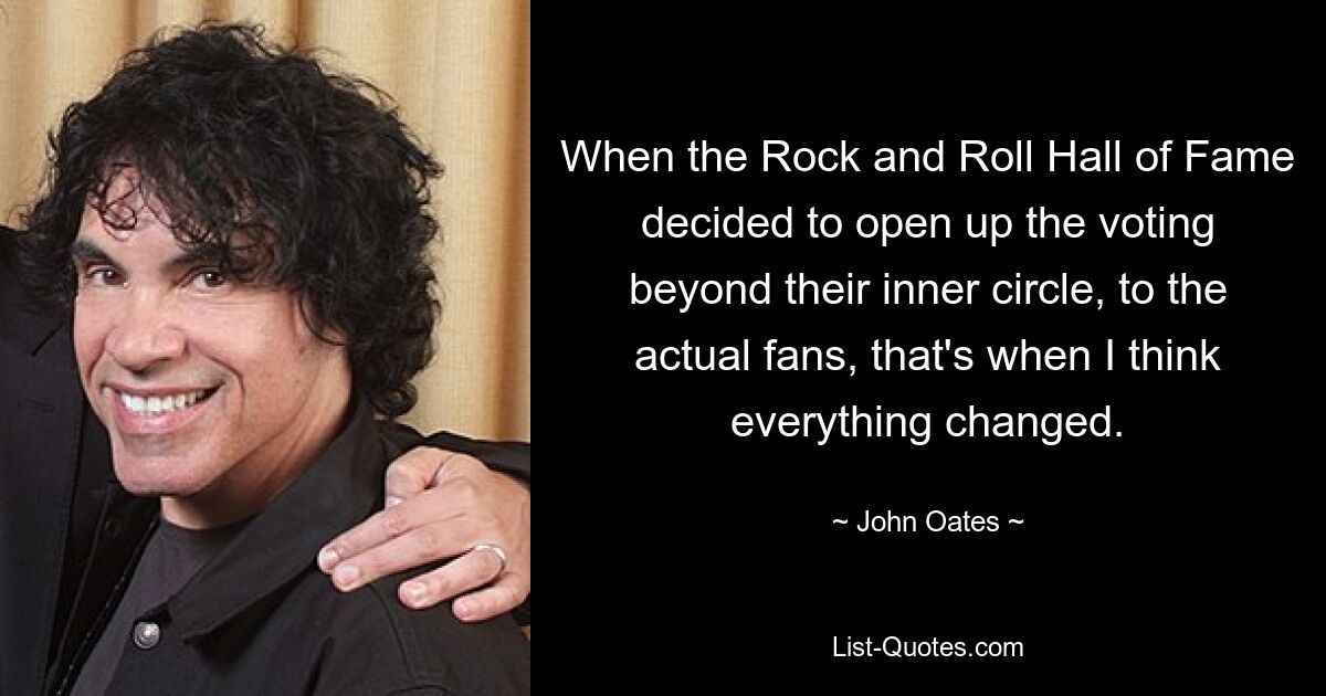 When the Rock and Roll Hall of Fame decided to open up the voting beyond their inner circle, to the actual fans, that's when I think everything changed. — © John Oates