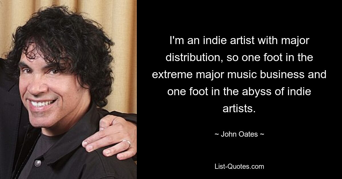 I'm an indie artist with major distribution, so one foot in the extreme major music business and one foot in the abyss of indie artists. — © John Oates