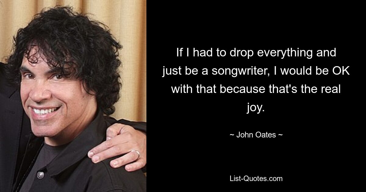 If I had to drop everything and just be a songwriter, I would be OK with that because that's the real joy. — © John Oates