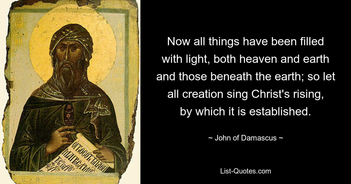 Now all things have been filled with light, both heaven and earth and those beneath the earth; so let all creation sing Christ's rising, by which it is established. — © John of Damascus