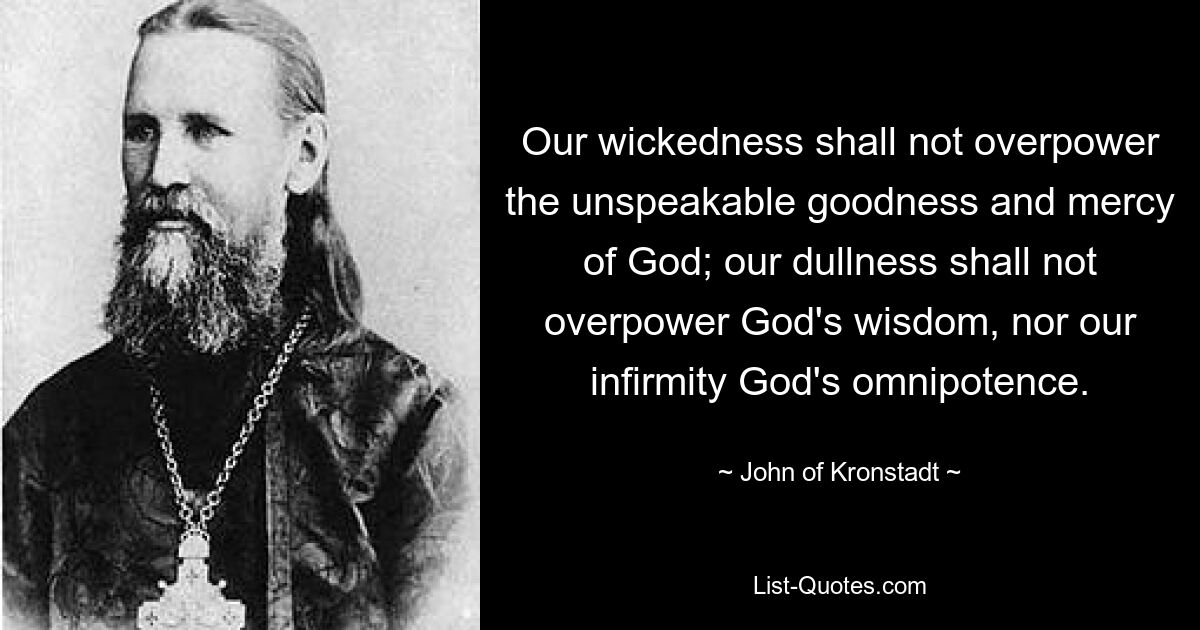 Our wickedness shall not overpower the unspeakable goodness and mercy of God; our dullness shall not overpower God's wisdom, nor our infirmity God's omnipotence. — © John of Kronstadt