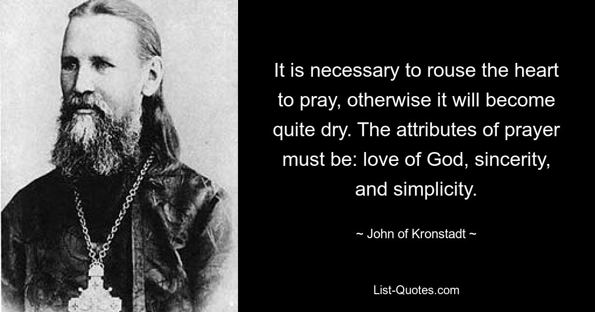 It is necessary to rouse the heart to pray, otherwise it will become quite dry. The attributes of prayer must be: love of God, sincerity, and simplicity. — © John of Kronstadt