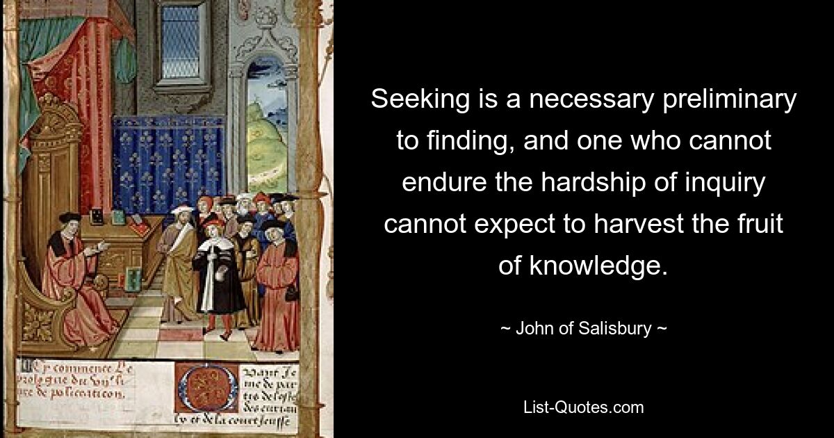 Seeking is a necessary preliminary to finding, and one who cannot endure the hardship of inquiry cannot expect to harvest the fruit of knowledge. — © John of Salisbury