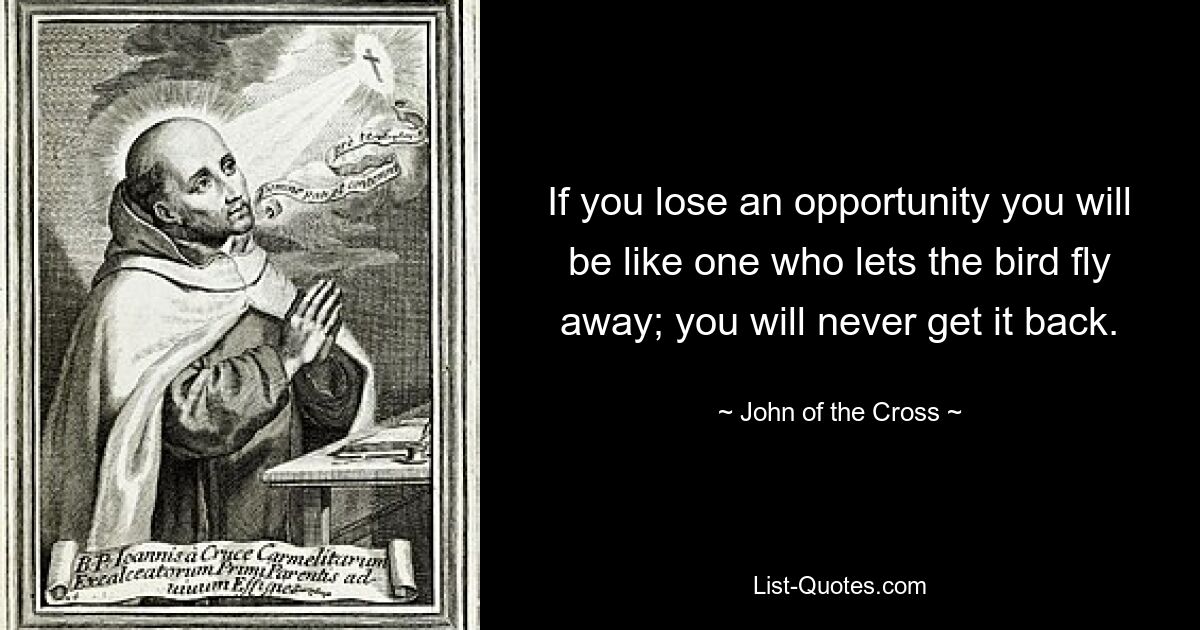 If you lose an opportunity you will be like one who lets the bird fly away; you will never get it back. — © John of the Cross