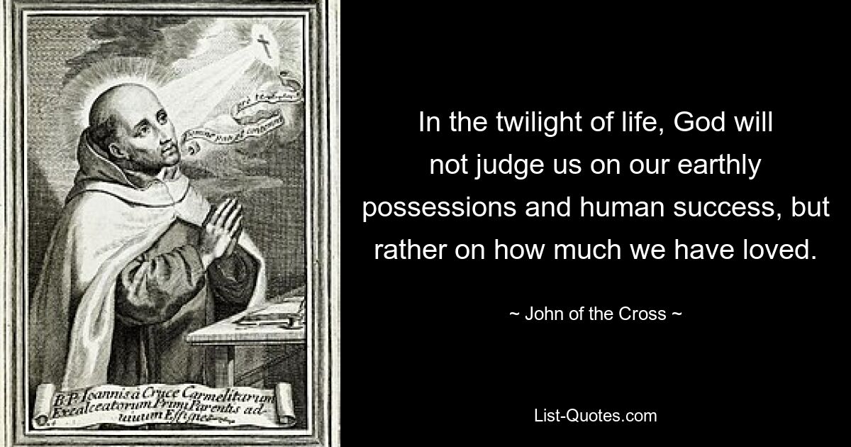 In the twilight of life, God will not judge us on our earthly possessions and human success, but rather on how much we have loved. — © John of the Cross